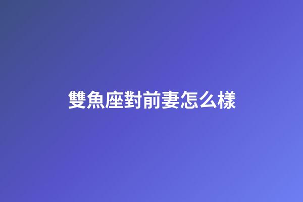 雙魚座對前妻怎么樣-第1張-星座運勢-玄機派