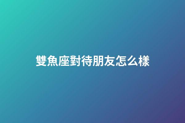 雙魚座對待朋友怎么樣-第1張-星座運勢-玄機派