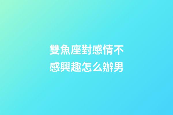 雙魚座對感情不感興趣怎么辦男-第1張-星座運勢-玄機派