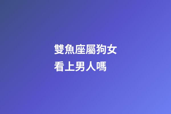 雙魚座屬狗女看上男人嗎-第1張-星座運勢-玄機(jī)派