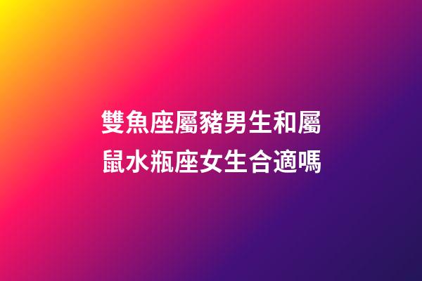 雙魚座屬豬男生和屬鼠水瓶座女生合適嗎-第1張-星座運勢-玄機派
