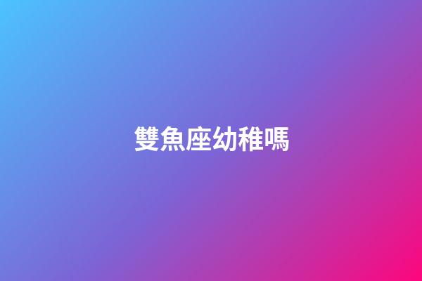 雙魚座幼稚嗎-第1張-星座運勢-玄機派