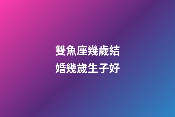 雙魚座幾歲結婚幾歲生子好-第1張-星座運勢-玄機派