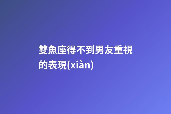 雙魚座得不到男友重視的表現(xiàn)-第1張-星座運勢-玄機派