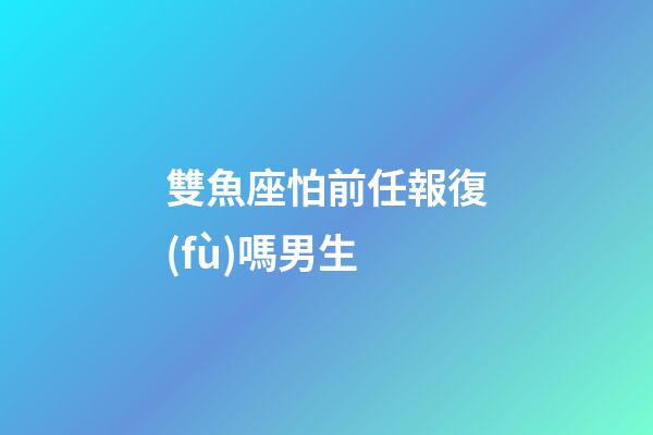 雙魚座怕前任報復(fù)嗎男生-第1張-星座運勢-玄機派