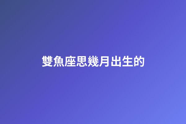 雙魚座思幾月出生的-第1張-星座運勢-玄機派