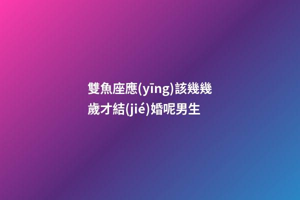 雙魚座應(yīng)該幾幾歲才結(jié)婚呢男生-第1張-星座運(yùn)勢-玄機(jī)派