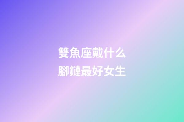 雙魚座戴什么腳鏈最好女生