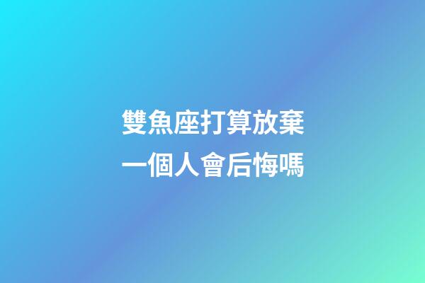 雙魚座打算放棄一個人會后悔嗎-第1張-星座運勢-玄機派