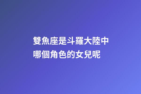雙魚座是斗羅大陸中哪個角色的女兒呢-第1張-星座運勢-玄機派