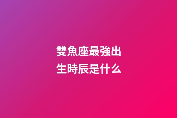 雙魚座最強出生時辰是什么-第1張-星座運勢-玄機派