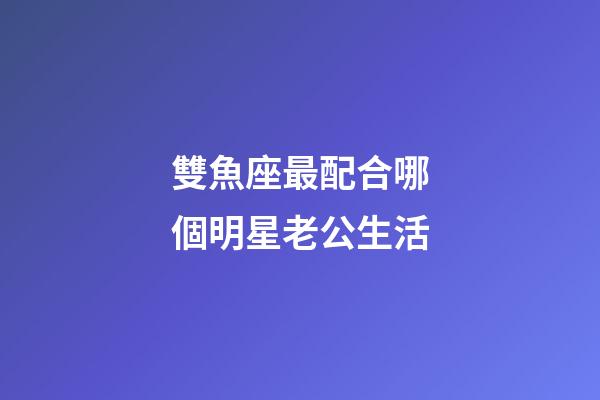 雙魚座最配合哪個明星老公生活-第1張-星座運勢-玄機派