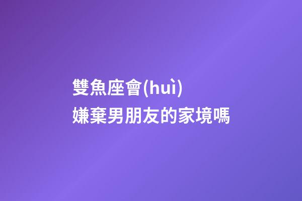 雙魚座會(huì)嫌棄男朋友的家境嗎-第1張-星座運(yùn)勢-玄機(jī)派