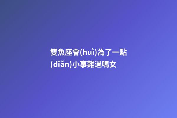 雙魚座會(huì)為了一點(diǎn)小事難過嗎女-第1張-星座運(yùn)勢(shì)-玄機(jī)派