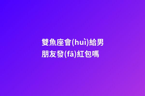 雙魚座會(huì)給男朋友發(fā)紅包嗎-第1張-星座運(yùn)勢(shì)-玄機(jī)派