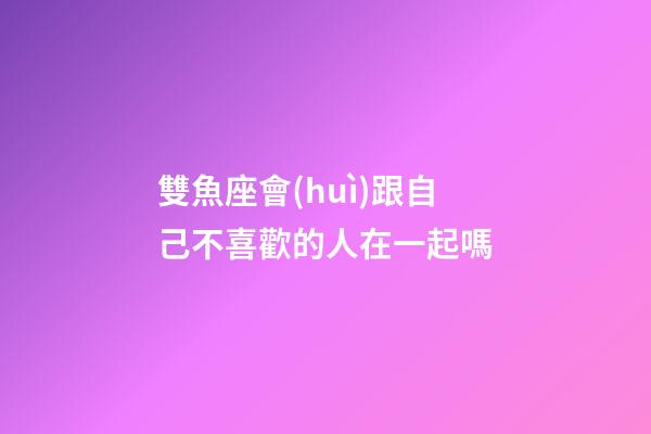 雙魚座會(huì)跟自己不喜歡的人在一起嗎-第1張-星座運(yùn)勢(shì)-玄機(jī)派