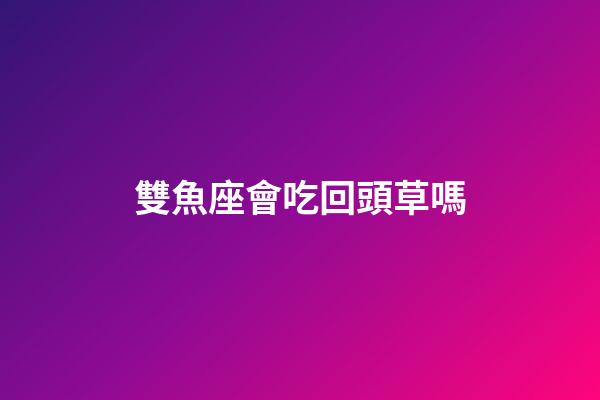 雙魚座會吃回頭草嗎-第1張-星座運勢-玄機派