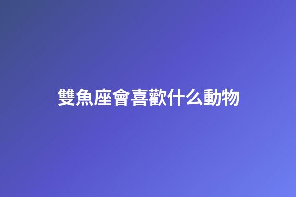 雙魚座會喜歡什么動物