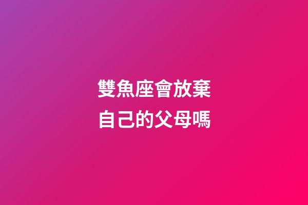 雙魚座會放棄自己的父母嗎-第1張-星座運勢-玄機派