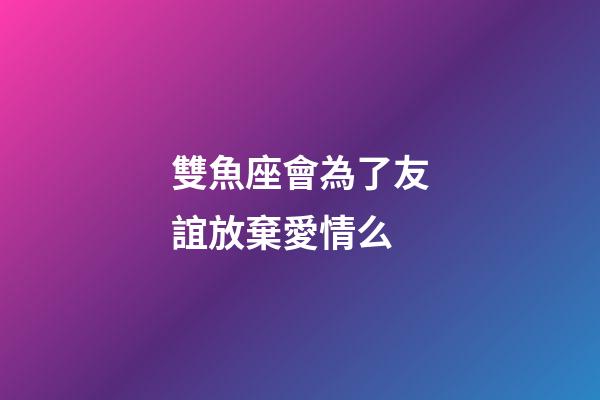 雙魚座會為了友誼放棄愛情么-第1張-星座運勢-玄機派