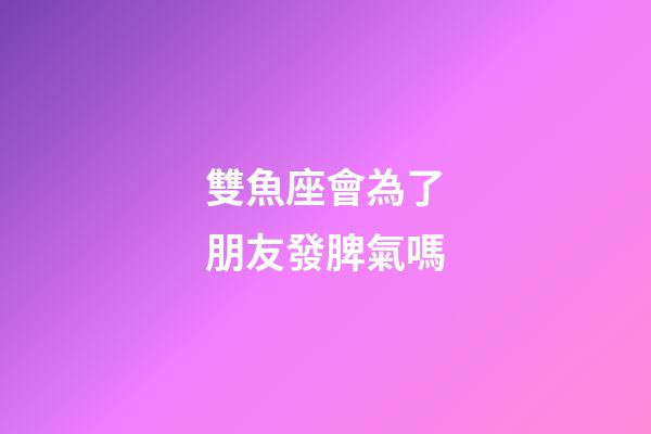 雙魚座會為了朋友發脾氣嗎-第1張-星座運勢-玄機派