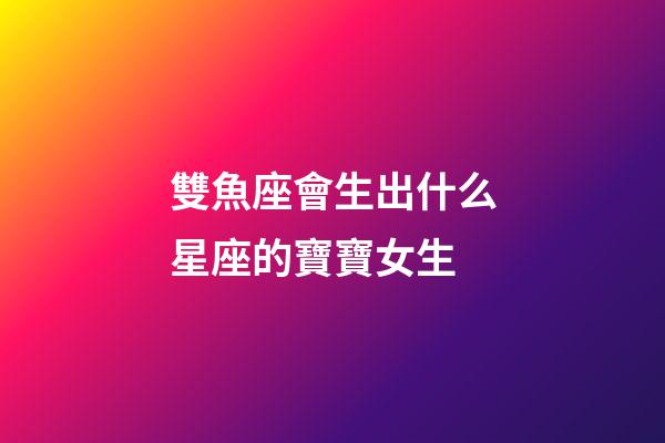 雙魚座會生出什么星座的寶寶女生-第1張-星座運勢-玄機派