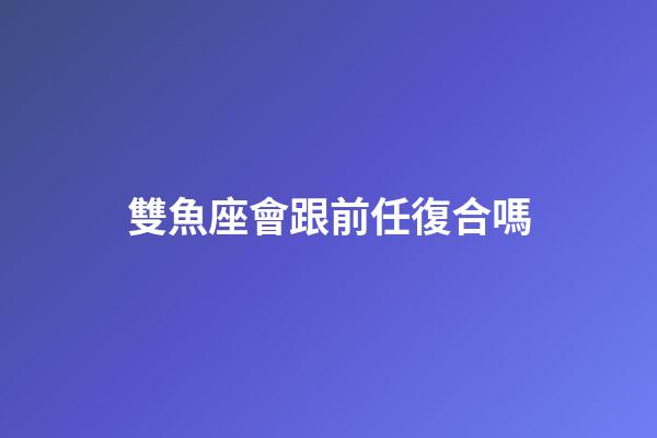 雙魚座會跟前任復合嗎-第1張-星座運勢-玄機派