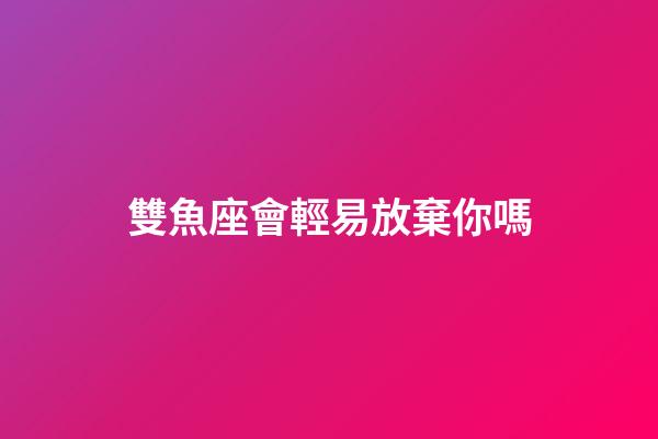 雙魚座會輕易放棄你嗎-第1張-星座運勢-玄機派
