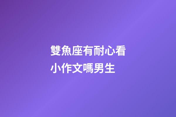 雙魚座有耐心看小作文嗎男生-第1張-星座運勢-玄機派