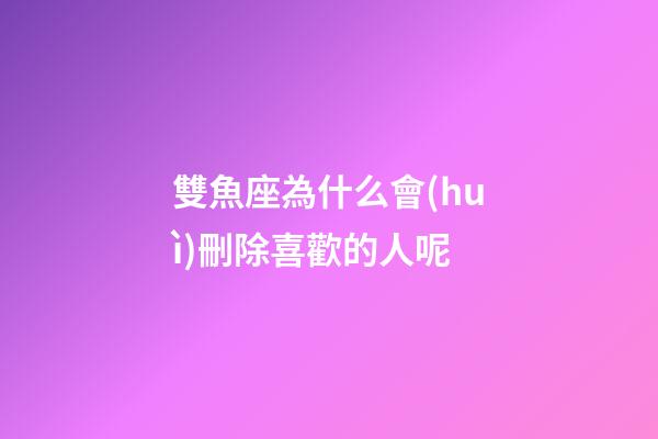 雙魚座為什么會(huì)刪除喜歡的人呢-第1張-星座運(yùn)勢-玄機(jī)派