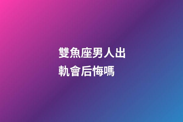 雙魚座男人出軌會后悔嗎-第1張-星座運勢-玄機派