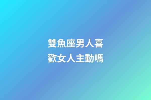 雙魚座男人喜歡女人主動嗎-第1張-星座運勢-玄機派