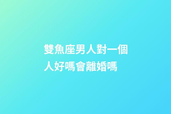 雙魚座男人對一個人好嗎會離婚嗎-第1張-星座運勢-玄機(jī)派