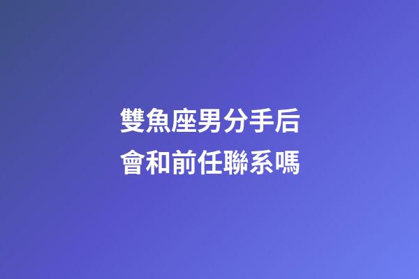 雙魚座男分手后會和前任聯系嗎-第1張-星座運勢-玄機派