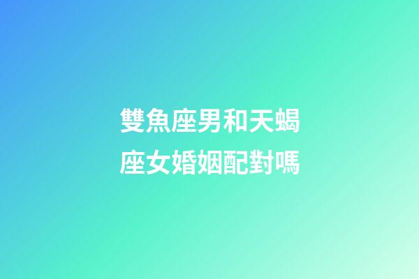 雙魚座男和天蝎座女婚姻配對嗎-第1張-星座運勢-玄機派