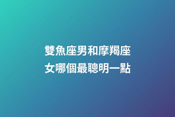 雙魚座男和摩羯座女哪個最聰明一點-第1張-星座運勢-玄機派