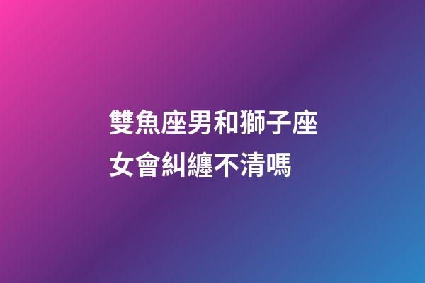 雙魚座男和獅子座女會糾纏不清嗎-第1張-星座運勢-玄機派