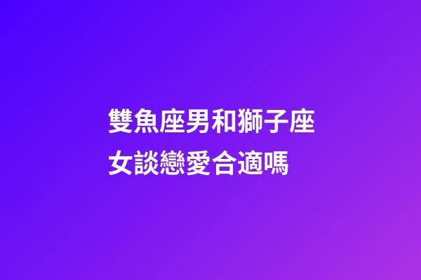 雙魚座男和獅子座女談戀愛合適嗎-第1張-星座運勢-玄機派