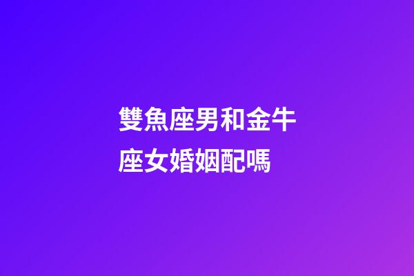 雙魚座男和金牛座女婚姻配嗎-第1張-星座運勢-玄機派
