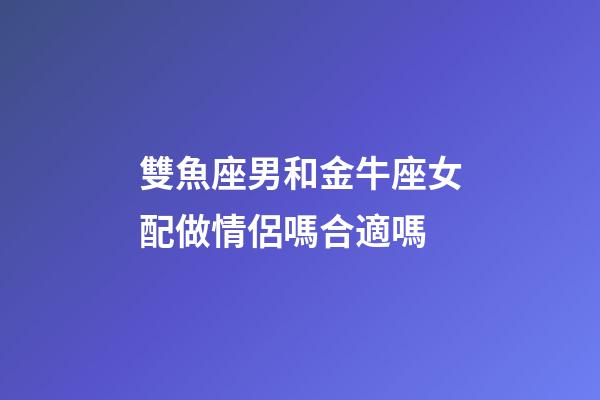 雙魚座男和金牛座女配做情侶嗎合適嗎-第1張-星座運勢-玄機派