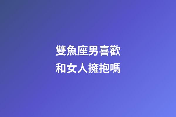 雙魚座男喜歡和女人擁抱嗎-第1張-星座運勢-玄機派