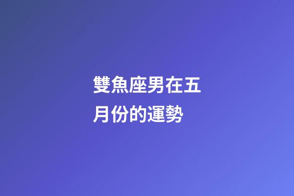 雙魚座男在五月份的運勢-第1張-星座運勢-玄機派