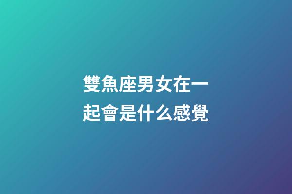 雙魚座男女在一起會是什么感覺-第1張-星座運勢-玄機派
