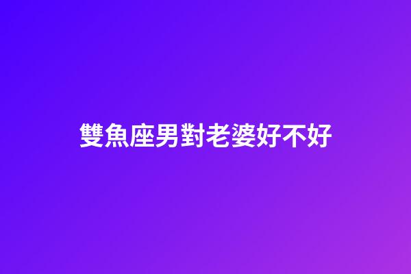 雙魚座男對老婆好不好-第1張-星座運勢-玄機派