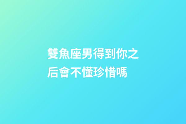 雙魚座男得到你之后會不懂珍惜嗎-第1張-星座運勢-玄機派