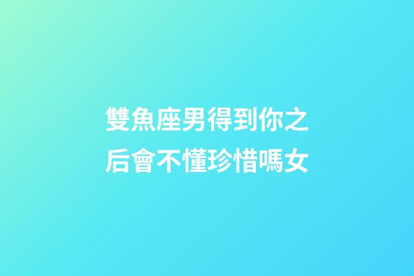 雙魚座男得到你之后會不懂珍惜嗎女-第1張-星座運勢-玄機派