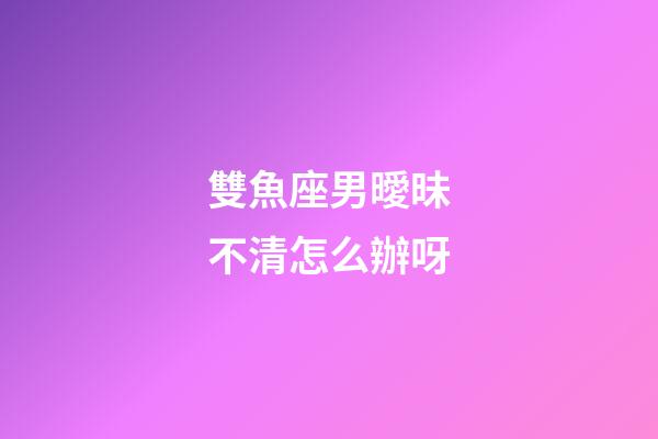 雙魚座男曖昧不清怎么辦呀-第1張-星座運勢-玄機派