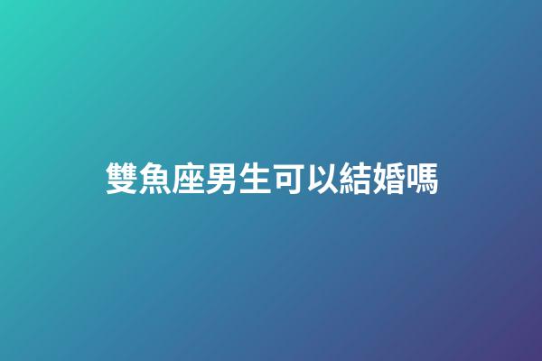 雙魚座男生可以結婚嗎-第1張-星座運勢-玄機派