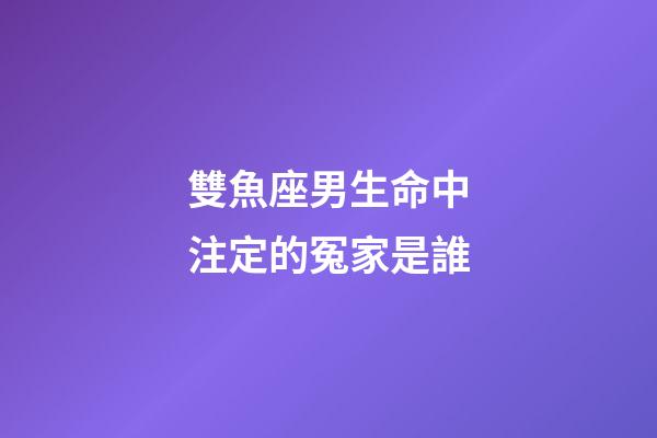 雙魚座男生命中注定的冤家是誰-第1張-星座運勢-玄機派