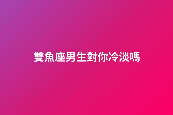 雙魚座男生對你冷淡嗎-第1張-星座運勢-玄機派